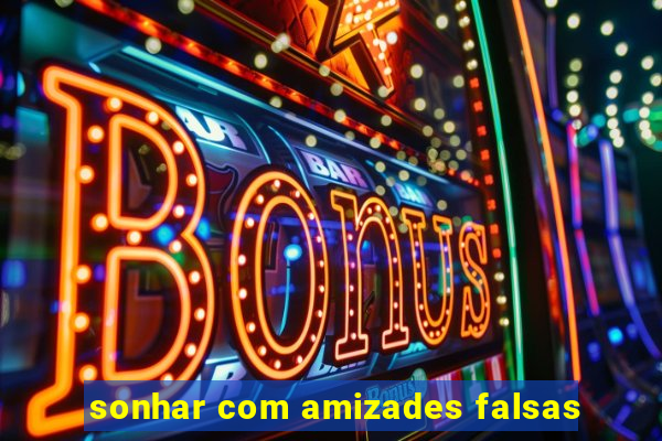 sonhar com amizades falsas